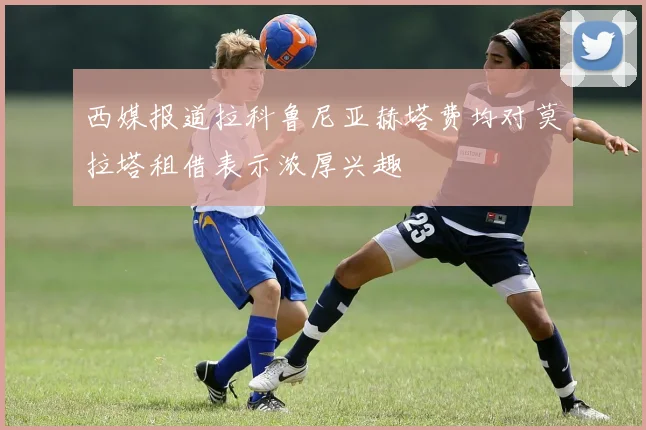 西媒报道拉科鲁尼亚赫塔费均对莫拉塔租借表示浓厚兴趣