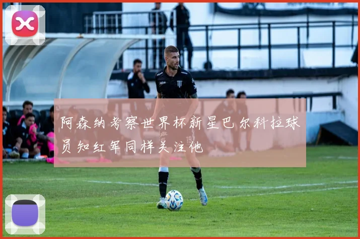 阿森纳考察世界杯新星巴尔科拉球员知红军同样关注他
