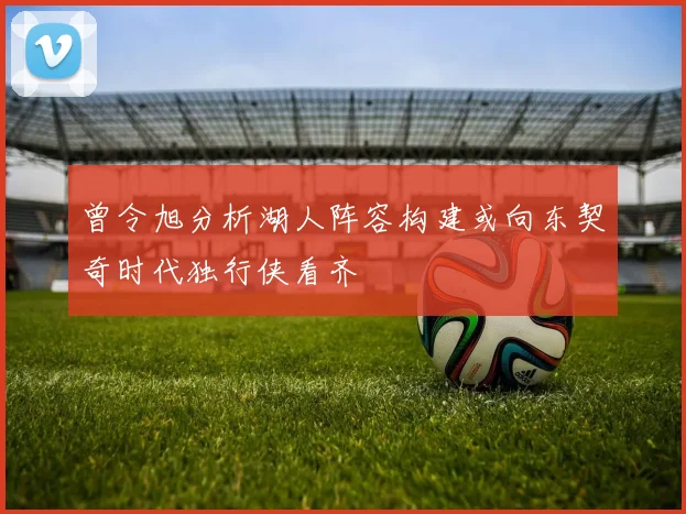 曾令旭分析湖人阵容构建或向东契奇时代独行侠看齐
