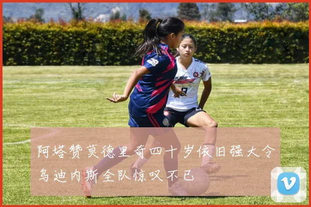 阿塔赞莫德里奇四十岁依旧强大令乌迪内斯全队惊叹不已