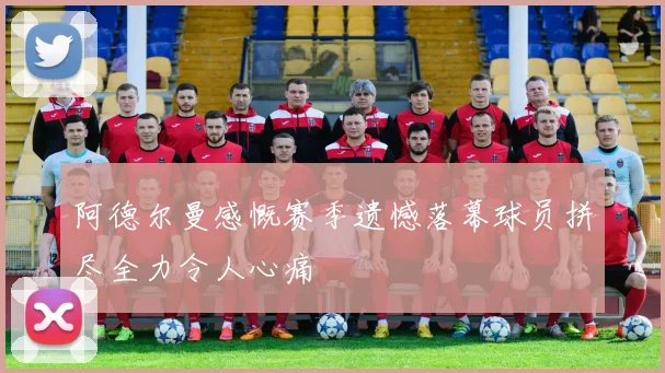 阿德尔曼感慨赛季遗憾落幕球员拼尽全力令人心痛