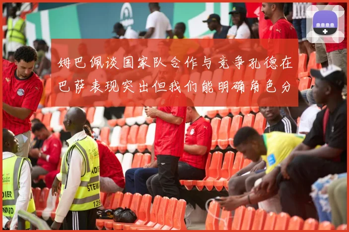 姆巴佩谈国家队合作与竞争孔德在巴萨表现突出但我们能明确角色分工