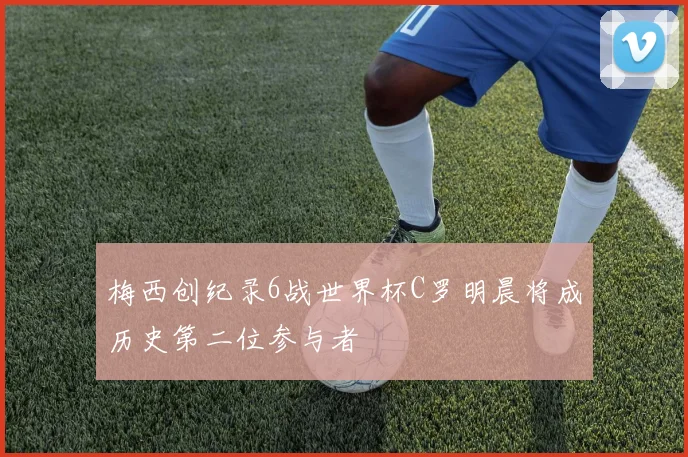 梅西创纪录6战世界杯C罗明晨将成历史第二位参与者