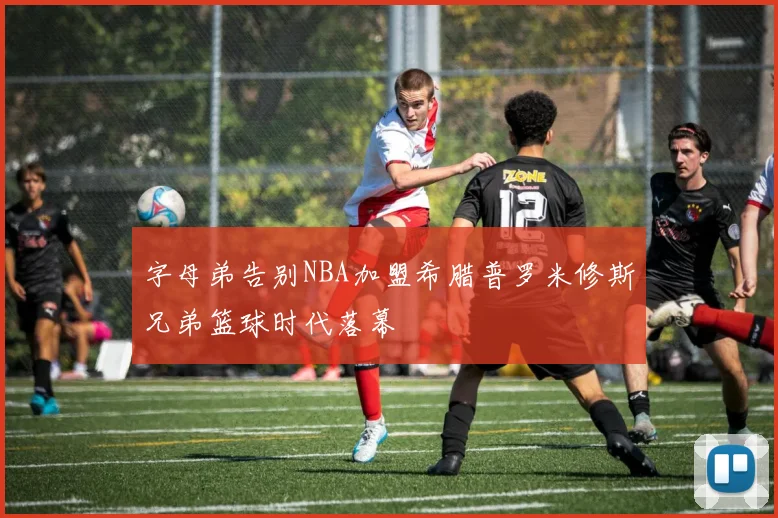 字母弟告别NBA加盟希腊普罗米修斯兄弟篮球时代落幕