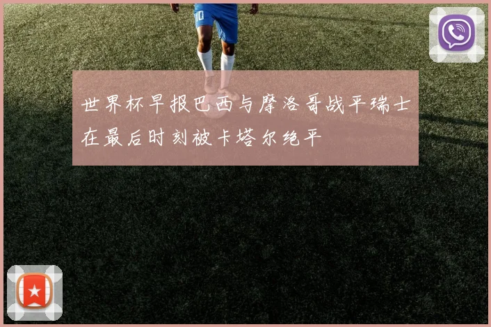 世界杯早报巴西与摩洛哥战平瑞士在最后时刻被卡塔尔绝平