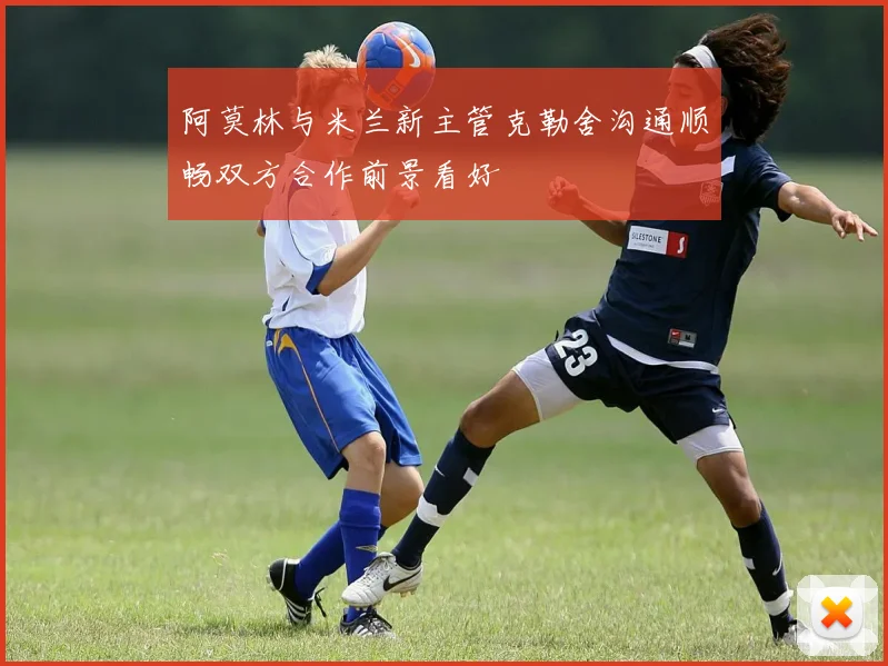 阿莫林与米兰新主管克勒舍沟通顺畅双方合作前景看好