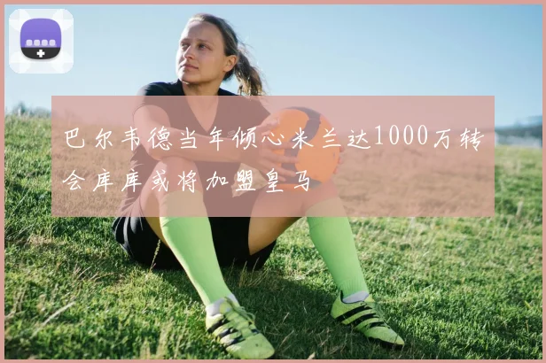巴尔韦德当年倾心米兰达1000万转会库库或将加盟皇马