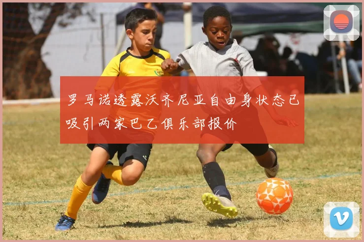 罗马诺透露沃齐尼亚自由身状态已吸引两家巴乙俱乐部报价