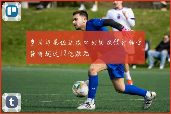 皇马与恩佐达成口头协议预计转会费将超过12亿欧元