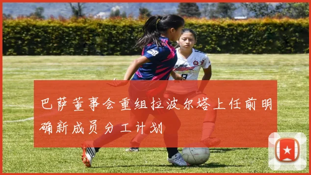 巴萨董事会重组拉波尔塔上任前明确新成员分工计划