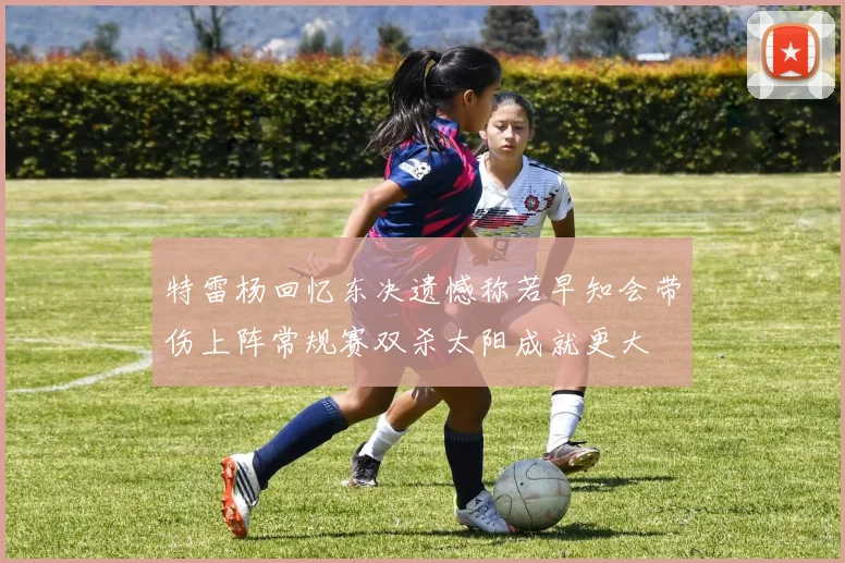 特雷杨回忆东决遗憾称若早知会带伤上阵常规赛双杀太阳成就更大