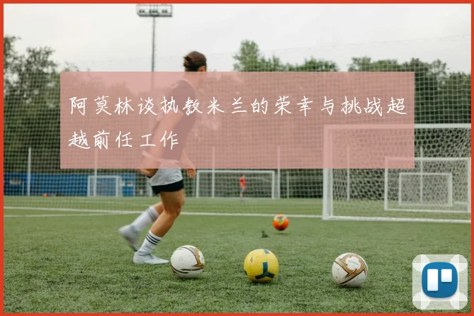 阿莫林谈执教米兰的荣幸与挑战超越前任工作