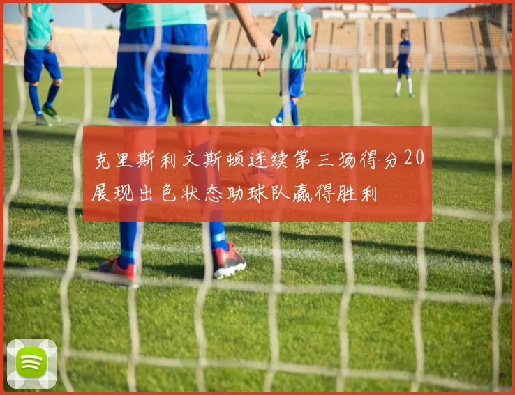 克里斯利文斯顿连续第三场得分20展现出色状态助球队赢得胜利