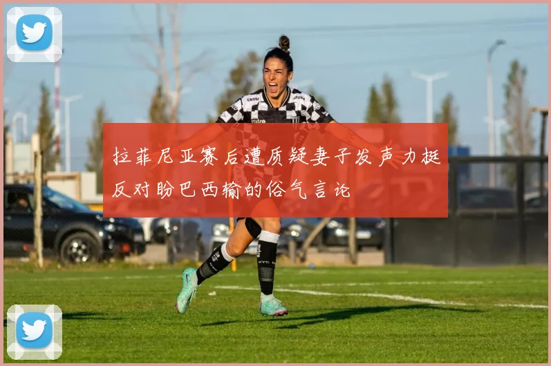拉菲尼亚赛后遭质疑妻子发声力挺反对盼巴西输的俗气言论