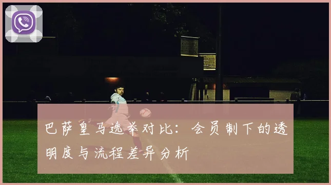 巴萨皇马选举对比：会员制下的透明度与流程差异分析