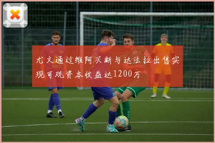 尤文通过维阿买断与达法拉出售实现可观资本收益达1200万