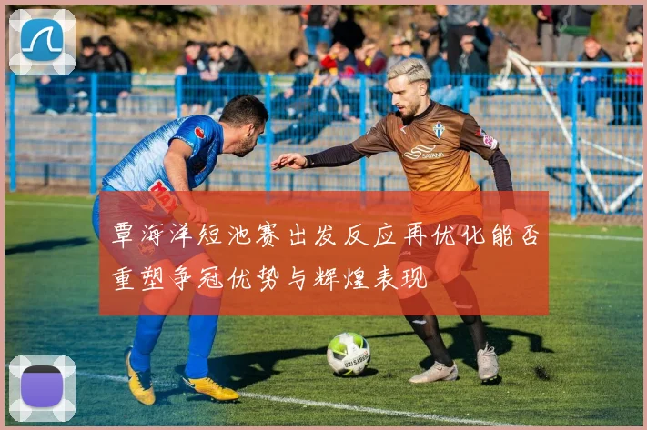 覃海洋短池赛出发反应再优化能否重塑争冠优势与辉煌表现