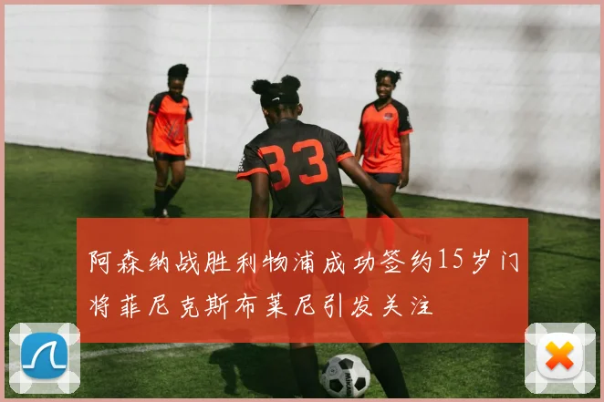 阿森纳战胜利物浦成功签约15岁门将菲尼克斯布莱尼引发关注