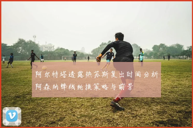 阿尔特塔透露热苏斯复出时间分析阿森纳锋线轮换策略与前景