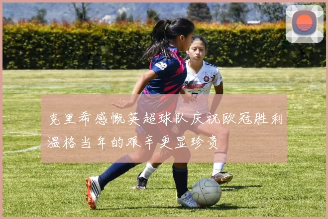 克里希感慨英超球队庆祝欧冠胜利温格当年的艰辛更显珍贵