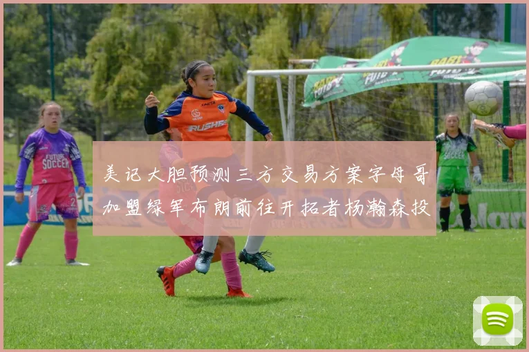 美记大胆预测三方交易方案字母哥加盟绿军布朗前往开拓者杨瀚森投奔雄鹿