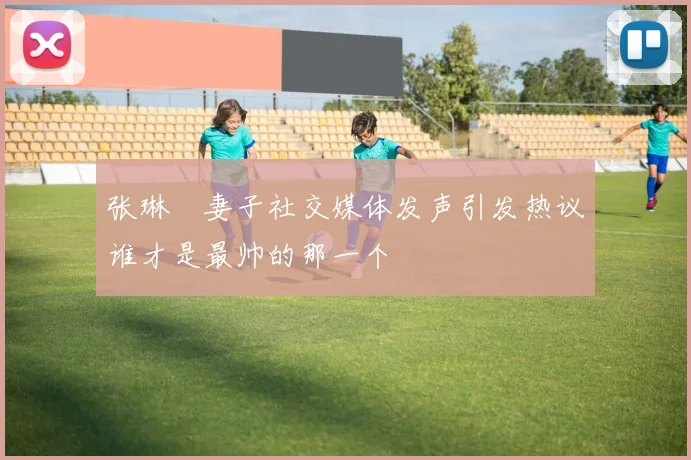 张琳芃妻子社交媒体发声引发热议谁才是最帅的那一个