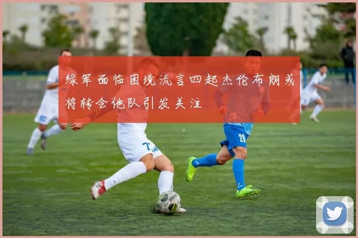 绿军面临困境流言四起杰伦布朗或将转会他队引发关注